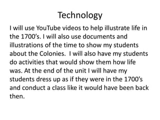 Technology
I will use YouTube videos to help illustrate life in
the 1700’s. I will also use documents and
illustrations of the time to show my students
about the Colonies. I will also have my students
do activities that would show them how life
was. At the end of the unit I will have my
students dress up as if they were in the 1700’s
and conduct a class like it would have been back
then.

 