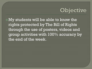 My students will be able to know the
rights protected by The Bill of Rights
through the use of posters, videos and
group activities with 100% accuracy by
the end of the week.
 