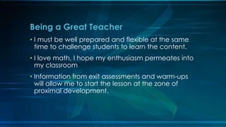 Being a Great Teacher 
• I must be well prepared and flexible at the same 
time to challenge students to learn the content. 
• I love math, I hope my enthusiasm permeates into 
my classroom 
• Information from exit assessments and warm-ups 
will allow me to start the lesson at the zone of 
proximal development. 
 