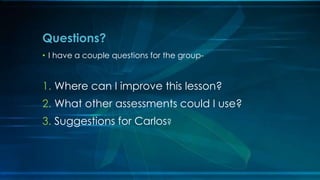 Questions? 
• I have a couple questions for the group- 
1. Where can I improve this lesson? 
2. What other assessments could I use? 
3. Suggestions for Carlos? 
