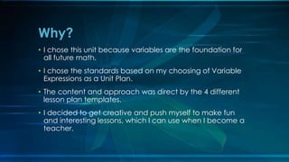 Why? 
• I chose this unit because variables are the foundation for 
all future math. 
• I chose the standards based on my choosing of Variable 
Expressions as a Unit Plan. 
• The content and approach was direct by the 4 different 
lesson plan templates. 
• I decided to get creative and push myself to make fun 
and interesting lessons, which I can use when I become a 
teacher. 
 