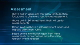 Assessment 
• I have built-in Warm-ups that allow for students to 
focus, and to give me a tool for class assessment. 
• I have built-in Exit assessments that I will use to 
assess students. 
• Group Work will have a self-assessment rubric, and 
a group assessment rubric. 
• Based on the information I gain from these 
assessments, I can continue on in the unit or 
reteach where needed. 
 
