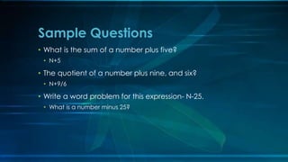 Sample Questions 
• What is the sum of a number plus five? 
• N+5 
• The quotient of a number plus nine, and six? 
• N+9/6 
• Write a word problem for this expression- N-25. 
• What is a number minus 25? 
 