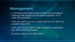 Management 
• I will make sure that students that have problems 
working with others do not work together, or sit 
near one-another. 
• I will use warm-ups on a daily basis to cut down on 
wasted class time. 
• I will use a word wall to help students understand 
key terms and concepts. 
• Students need to be ON-TASK! 
 