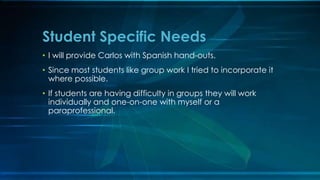 Student Specific Needs 
• I will provide Carlos with Spanish hand-outs. 
• Since most students like group work I tried to incorporate it 
where possible. 
• If students are having difficulty in groups they will work 
individually and one-on-one with myself or a 
paraprofessional. 
 