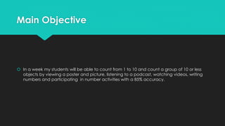 Main Objective
 In a week my students will be able to count from 1 to 10 and count a group of 10 or less
objects by viewing a poster and picture, listening to a podcast, watching videos, writing
numbers and participating in number activities with a 85% accuracy.
 