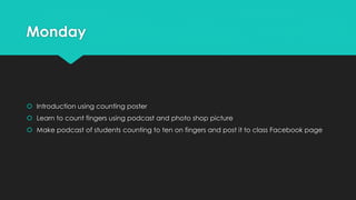 Monday
 Introduction using counting poster
 Learn to count fingers using podcast and photo shop picture
 Make podcast of students counting to ten on fingers and post it to class Facebook page
 