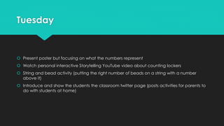 Tuesday
 Present poster but focusing on what the numbers represent
 Watch personal interactive Storytelling YouTube video about counting lockers
 String and bead activity (putting the right number of beads on a string with a number
above it)
 Introduce and show the students the classroom twitter page (posts activities for parents to
do with students at home)
 