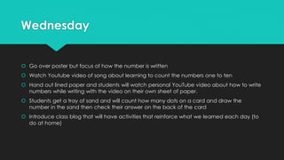 Wednesday
 Go over poster but focus of how the number is written
 Watch Youtube video of song about learning to count the numbers one to ten
 Hand out lined paper and students will watch personal YouTube video about how to write
numbers while writing with the video on their own sheet of paper.
 Students get a tray of sand and will count how many dots on a card and draw the
number in the sand then check their answer on the back of the card
 Introduce class blog that will have activities that reinforce what we learned each day (to
do at home)
 