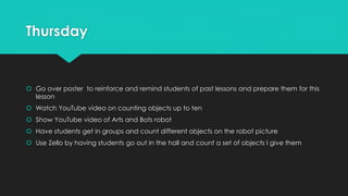 Thursday
 Go over poster to reinforce and remind students of past lessons and prepare them for this
lesson
 Watch YouTube video on counting objects up to ten
 Show YouTube video of Arts and Bots robot
 Have students get in groups and count different objects on the robot picture
 Use Zello by having students go out in the hall and count a set of objects I give them
 