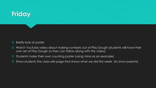 Friday
 Breifly look at poster
 Watch YouTube video about making numbers out of Play Dough (students will have their
own set of Play Dough so they can follow along with the video)
 Students make their own counting poster (using mine as an example)
 Show students the class wiki page that shows what we did this week (to show parents)
 