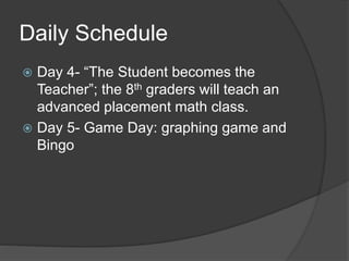 Daily Schedule
 Day 4- “The Student becomes the
Teacher”; the 8th graders will teach an
advanced placement math class.
 Day 5- Game Day: graphing game and
Bingo
 