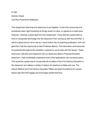 CI 350
Zachary Sissel
Unit Plan PowerPoint Reflection
This assignment was long and strenuous to put together. It was time consuming and
sometimes down right frustrating as things would run slow, or upload at a snails pace.
However, I learned a great deal from this assignment. I have learned a great deal on
how to incorporate technology into the classroom from coming up with this Unit Plan. It
will be a great tool for me to use as I move further into my teaching profession, and I am
glad that I had the opportunity to take Professor Blanco. The information and resources
he presented throughout the semester I seemed to use to help with this lesson. These
resources I will take and implement into my classroom albeit a Physical Education
classroom. I feel comfortable implement most of the applications into my lesson plans.
This would be a great way to incorporate all six pillars of the 21st Century Education in
the classroom as it allows a variety of options for teachers to follow and use. The
Assure Method and 21st Century Education Pillars are great foundations for a great
lesson plan that will engage and encourage student learning.