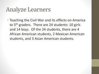 Analyze Learners
• Teaching the Civil War and its effects on America
to 5th graders. There are 24 students: 10 girls
and 14 boys. Of the 24 students, there are 4
African American students, 2 Mexican American
students, and 3 Asian American students.