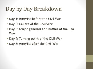 Day by Day Breakdown
• Day 1: America before the Civil War
• Day 2: Causes of the Civil War
• Day 3: Major generals and battles of the Civil
War
• Day 4: Turning point of the Civil War
• Day 5: America after the Civil War