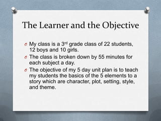 The Learner and the Objective
O My class is a 3rd grade class of 22 students,
12 boys and 10 girls.
O The class is broken down by 55 minutes for
each subject a day.
O The objective of my 5 day unit plan is to teach
my students the basics of the 5 elements to a
story which are character, plot, setting, style,
and theme.
 