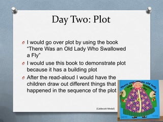 Day Two: Plot
O I would go over plot by using the book
“There Was an Old Lady Who Swallowed
a Fly”
O I would use this book to demonstrate plot
because it has a building plot
O After the read-aloud I would have the
children draw out different things that
happened in the sequence of the plot
(Caldecott Medal)
 