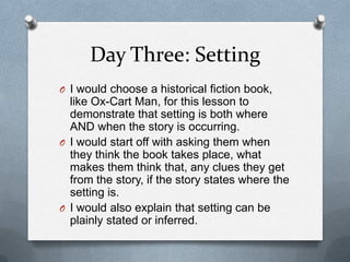 Day Three: Setting
O I would choose a historical fiction book,
like Ox-Cart Man, for this lesson to
demonstrate that setting is both where
AND when the story is occurring.
O I would start off with asking them when
they think the book takes place, what
makes them think that, any clues they get
from the story, if the story states where the
setting is.
O I would also explain that setting can be
plainly stated or inferred.
 