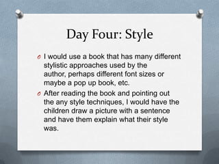 Day Four: Style
O I would use a book that has many different
stylistic approaches used by the
author, perhaps different font sizes or
maybe a pop up book, etc.
O After reading the book and pointing out
the any style techniques, I would have the
children draw a picture with a sentence
and have them explain what their style
was.
 