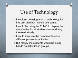 Use of Technology
O I wouldn’t be using a lot of technology for
this unit plan but I would use some.
O I would be using the ELMO to display the
story better for all students to see during
the read-alouds
O I would also use the computer to show
different photos for activities.
O But mostly the students would be doing
hands on activities in groups.
 