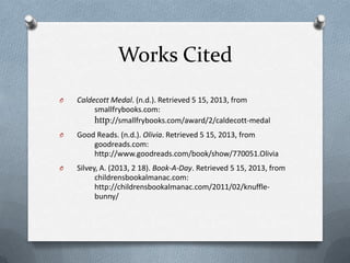 Works Cited
O Caldecott Medal. (n.d.). Retrieved 5 15, 2013, from
smallfrybooks.com:
http://smallfrybooks.com/award/2/caldecott-medal
O Good Reads. (n.d.). Olivia. Retrieved 5 15, 2013, from
goodreads.com:
http://www.goodreads.com/book/show/770051.Olivia
O Silvey, A. (2013, 2 18). Book-A-Day. Retrieved 5 15, 2013, from
childrensbookalmanac.com:
http://childrensbookalmanac.com/2011/02/knuffle-
bunny/
 