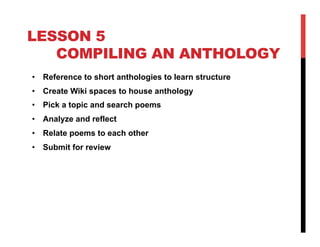 LESSON 5
COMPILING AN ANTHOLOGY
•  Reference to short anthologies to learn structure
•  Create Wiki spaces to house anthology
•  Pick a topic and search poems
•  Analyze and reflect
•  Relate poems to each other
•  Submit for review

 