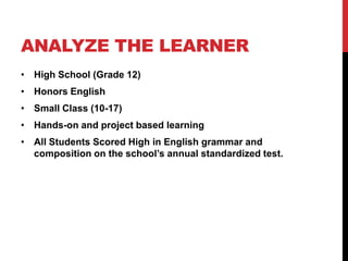 ANALYZE THE LEARNER
• High School (Grade 12)

• Honors English
• Small Class (10-17)
• Hands-on and project based learning
• All Students Scored High in English grammar and
composition on the school’s annual standardized test.

 