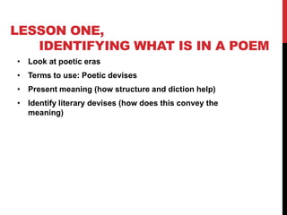 LESSON ONE,
IDENTIFYING WHAT IS IN A POEM
• Look at poetic eras

• Terms to use: Poetic devises
• Present meaning (how structure and diction help)
• Identify literary devises (how does this convey the
meaning)

 