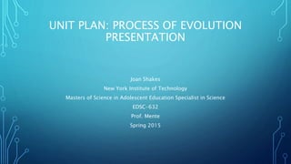 UNIT PLAN: PROCESS OF EVOLUTION
PRESENTATION
Joan Shakes
New York Institute of Technology
Masters of Science in Adolescent Education Specialist in Science
EDSC-632
Prof. Mente
Spring 2015
 