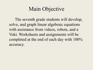Main Objective
The seventh grade students will develop,
solve, and graph linear algebraic equations
with assistance from videos, robots, and a
Voki. Worksheets and assignments will be
completed at the end of each day with 100%
accuracy.
 