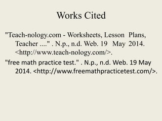 Works Cited
"Teach-nology.com - Worksheets, Lesson Plans,
Teacher ...." . N.p., n.d. Web. 19 May 2014.
<http://www.teach-nology.com/>.
"free math practice test." . N.p., n.d. Web. 19 May
2014. <http://www.freemathpracticetest.com/>.
 