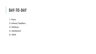 DAY-TO-DAY
1. Fetus
2. Infants/Toddlers
3. Children
4. Adolescent
5. Adult
 