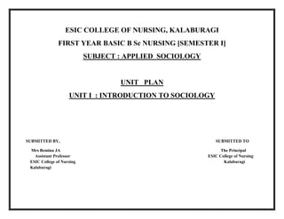 ESIC COLLEGE OF NURSING, KALABURAGI
FIRST YEAR BASIC B Sc NURSING [SEMESTER I]
SUBJECT : APPLIED SOCIOLOGY
UNIT PLAN
UNIT I : INTRODUCTION TO SOCIOLOGY
SUBMITTED BY, SUBMITTED TO
Mrs Bemina JA The Principal
Assistant Professor ESIC College of Nursing
ESIC College of Nursing Kalaburagi
Kalaburagi
 