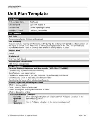 Intel® Teach Program
Essentials Course




Unit Plan Template
 Unit Author
 First and Last Name              Rea Teves
 School District                  CC South District 4
 School Name                      OPRRA Night High School
 School City, State               Cebu City, Philippines
 Unit Overview
 Unit Title
 Contemporary Period (Philippine Literature)
 Unit Summary
 This unit includes readings on Philippine poetry during the contemporary period and its discussion on
 the figure of speech used. The basics of adjectives are presented in this unit. The students are
 expected to answer 2 sets of checkup tests and to do poetry reading in class.
 Subject Area
 English
 Grade Level
 First Year High School
 Approximate Time Needed
 5 50-minute class periods
 Unit Foundation
 Targeted Content Standards and Benchmarks (BEC COMPETENCIES)
 Can effectively express in descriptive writing
 Can effectively read a poem aloud
 Can express appreciation of our own Philippine cultural heritage in literature
 Can effectively speak in class about the tabulated data
 Can identify the cause-effect relationship of events
 Student Objectives/Learning Outcomes
 Effective poetry reading
 Correct usage of forms of adjectives
 Correct reading and plotting of information in tables
 Effective descriptive writing
 Curriculum-Framing Questions
        Essential           What learnings in English can be derived from Philippine Literature in the
        Question            contemporary period?
        Unit
                            How is Philippine Literature in the contemporary period?
        Questions




© 2008 Intel Corporation. All Rights Reserved.                                                  Page 1 of 4
 