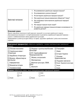 1. Як розвивалася українська народна іграшка?
                                    2. Як розвивалася сучасна іграшка?
                                    3. Як виглядала українська народна іграшка?
                                    4. Яка українська іграшка вважалася оберегом? Чому?
Змістові питання:                   5. Які особливості виготовлення української народної
                                       іграшки?
                                    6. Які народні іграшки інших націй?
                                    7. Як українська народна іграшка впливає на виховання та
                                       розвиток дитини?
Стислий опис:
Проект передбачає вивчення історії народних традицій та культури українського народу.
Досліджуються відомості з історії виникнення та розвитку української народної іграшки –
одного з найвизначніших явищ української культури.
Формування в учнів культури побуту та праці, трудових прийомів і умінь виготовлення
іграшок.

Навчальні предмет(и): відмітити предмети, з якими пов’язаний ваш навчальний
проект
   Основи економіки               Людина і суспільство/Основи             Географія
                                філософії
   Українська мова і                                                      Хімія
література                        Я і Україна/Довкілля/                   Історія України
                                Природознавство
  Зарубіжна література                                                   Основи
                                    Фізика, астрономія
  Музика, образотворче                                                 правознавства
мистецтво                           Математика                            Трудове навчання
   Інформатика                    Фізична культура, ОБЖ,                  Інше: Художня культура
                                ДПЮ
   Всесвітня історія                                                      Інше:
                                  Біологія
   Іноземна мова                                                          інше:
Класи: відмітити класи, яких стосується ваш навчальний проект
                 1–4                              8-9
                 5-7                              10-11
   Інше:                            Інше:




  INTEL® НАВЧАННЯ ДЛЯ МАЙБУТНЬОГО
       ©2005 Intel Corporation. Всі права захищені
                                      2
 