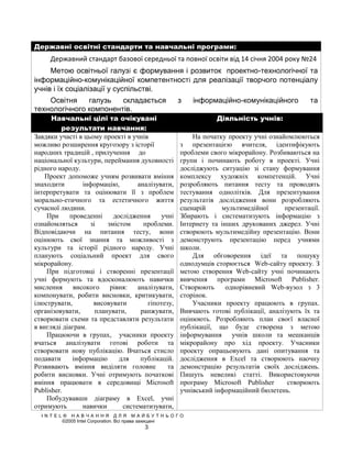 Державні освітні стандарти та навчальні програми:
     Державний стандарт базової середньої та повної освіти від 14 січня 2004 року №24
     Метою освітньої галузі є формування і розвиток проектно-технологічної та
інформаційно-комунікаційної компетентності для реалізації творчого потенціалу
учнів і їх соціалізації у суспільстві.
    Освітня    галузь   складається               з   інформаційно-комунікаційного         та
технологічного компонентів.
      Навчальні цілі та очікувані                            Діяльність учнів:
          результати навчання:
Завдяки участі в цьому проекті в учнів                На початку проекту учні ознайомлюються
можливо розширення кругозору з історії            з презентацією вчителя, ідентифікують
народних традицій , прилучення до                 проблеми свого мікрорайону. Розбиваються на
національної культури, переймання духовності      групи і починають роботу в проекті. Учні
рідного народу.                                   досліджують ситуацію зі стану формування
    Проект допоможе учням розвивати вміння        комплексу художніх компетенцій. Учні
знаходити        інформацію,       аналізувати,   розробляють питання тесту та проводять
інтерпретувати та оцінювати її з проблем          тестування однолітків. Для презентування
морально-етичного та естетичного життя            результатів дослідження вони розробляють
сучасної людини.                                  сценарій     мультимедійної      презентації.
    При     проведенні     дослідження     учні   Збирають і систематизують інформацію з
ознайомляться      зі    змістом     проблеми.    Інтернету та інших друкованих джерел. Учні
Відповідаючи на питання тесту, вони               створюють мультимедійну презентацію. Вони
оцінюють свої знання та можливості з              демонструють презентацію перед учнями
культури та історії рідного народу. Учні          школи.
планують соціальний проект для свого                  Для обговорення ідеї та пошуку
мікрорайону.                                      однодумців сторюється Web-сайту проекту. З
    При підготовці і створенні презентації        метою створення Web-сайту учні починають
учні формують та вдосконалюють навички            вивчення програми Microsoft Publisher.
мислення      високого    рівня:   аналізувати,   Створюють      однорівневий Web-вузол з 3
компонувати, робити висновки, критикувати,        сторінок.
ілюструвати,        висовувати        гіпотезу,       Учасники проекту працюють в групах.
організовувати,      планувати,     ранжувати,    Вивчають готові публікації, аналізують їх та
створювати схеми та представляти результати       оцінюють. Розробляють план своєї власної
в вигляді діаграм.                                публікації, що буде створена з метою
    Працюючи в групах, учасники проекту           інформування учнів школи та мешканців
вчаться аналізувати готові роботи та              мікрорайону про хід проекту. Учасники
створювати нову публікацію. Вчаться стисло        проекту опрацьовують дані опитування та
подавати     інформацію      для    публікацій.   дослідження в Exсel та створюють наочну
Розвивають вміння виділяти головне           та   демонстрацію результатів своїх досліджень.
робити висновки. Учні отримують початкові         Пишуть невеликі статті. Використовуючи
вміння працювати в середовищі Microsoft           програму Microsoft Publisher      створюють
Publisher.                                        учнівський інформаційний бюлетень.
    Побудувавши діаграму в Excel, учні
отримують        навички      систематизувати,
  INTEL® НАВЧАННЯ ДЛЯ МАЙБУТНЬОГО
       ©2005 Intel Corporation. Всі права захищені
                                     3
 