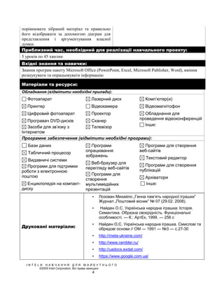 порівнювати зібраний матеріал та правильно
його відображати за допомогою діаграм для
представлення і аргументування власної
думки.
Приблизний час, необхідний для реалізації навчального проекту:
5 уроків по 45 хвилин
Вхідні знання та навички:
Знання програм пакету Microsoft Offiсе (PowerPoint, Excel, Microsoft Publisher, Word), вміння
розшукувати та опрацьовувати інформацію

Матеріали та ресурси:
Обладнання (відмітити необхідні прилади):
   Фотоапарат                       Лазерний диск                   Комп’ютер(и)
   Принтер                          Відеокамера                     Відеомагнітофон
   Цифровий фотоапарат              Проектор                        Обладнання для
                                                                  проведення відеоконференцій
   Програвач DVD-дисків      Сканер
                                                                    Інше:
   Засоби для зв’язку з      Телевізор
Інтернетом
Програмне забезпечення (відмітити необхідні програми):
   Бази даних                       Програми                        Програми для створення
                                 опрацювання                      веб-сайтів
   Табличний процесор
                                 зображень                          Текстовий редактор
   Видавничі системи
                                    Веб-браузер для
  Програми для підтримки                                            Програми для створення
                                 перегляду веб-сайтів
роботи з електронною                                              публікацій
                                    Програми для
поштою                                                              Архіватори
                                 створення
  Енциклопедія на компакт-       мультимедійних                     Інше:
диску                            презентацій
                                     •   Лозован Михайло „Генна пам’ять народної іграшки”
                                         Журнал „Поштовий вісник” № 07 (29.02. 2008).
                                     •    Найден О.С. Українська народна іграшка: Історія.
                                         Семантика. Образна своєрідність. Функціональні
                                         особливості. — К.: АртЕк, 1999. — 256 с
                                     •   Найден О.С. Українська народна іграшка. Смислові та
Друковані матеріали:                     обрядові основи // ОМ — 1991 — №3 — с.27-30
                                     •   http://meta-ukraine.com/
                                     •   http://www.rambler.ru/
                                     •   http://uadocs.exdat.com/
                                     •   https://www.google.com.ua/

  INTEL® НАВЧАННЯ ДЛЯ МАЙБУТНЬОГО
       ©2005 Intel Corporation. Всі права захищені
                                     4
 