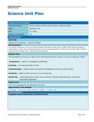 Intel® Teach Program
Essentials Course




Science Unit Plan

 Background Information
 Teachers’ Names                 Denise Rollock-Phillip, Denise Pharai, Angeline Mohan
 Class                           Standard Two
 Age                             6-7 Years
 Number of Students              18
 Unit Overview
 Unit Title
 Aquatic Environments – A World of Water
 Unit Summary




 Subject Area
 The Standards for Science as taken from the Revised Primary Science Curriculum (February 2003):


  Competence – ability to investigate scientifically

 Curiosity – an enquiring habit of mind

 Understanding – making sense of scientific knowledge and the way science works

 Creativity – ability to think and act in a non linear way

 Sensitivity – critical awareness of the role of science in society combined with a caring and
                  responsible disposition
 Grade Level
 This unit is targeted at the Standard Two level.
 Approximate Time Needed


 Unit Foundation
 Targeted Content Standards and Benchmarks




© 2000-2007 Intel Corporation. All Rights Reserved.                                        Page 1 of 4
 