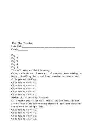 Unit Plan Template
Unit Title________________________________________
Grade________
Day 1
Day 2
Day 3
Day 4
Day 5
Title of Lesson and Brief Summary
Create a title for each lesson and 1-2 sentences summarizing the
lesson, identifying the central focus based on the content and
skills you are teaching.
Click here to enter text.
Click here to enter text.
Click here to enter text.
Click here to enter text.
Click here to enter text.
National/State Learning Standards
List specific grade-level social studies and arts standards that
are the focus of the lesson being presented. The same standards
can be used for multiple days.
Click here to enter text.
Click here to enter text.
Click here to enter text.
Click here to enter text.
 