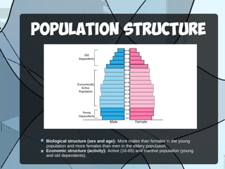 POPULATION STRUCTURE
Biological structure (sex and age): More males than females in the young
population and more females than men in the eldery population.
Economic structure (activity): Active (16-65) and inactive population (young
and old dependents).
 