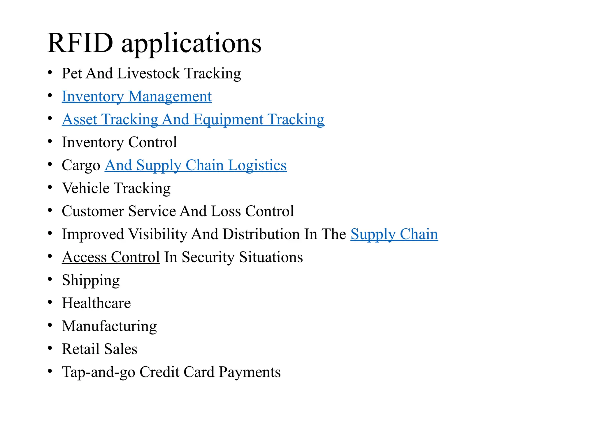 RFID applications
• Pet And Livestock Tracking
• Inventory Management
• Asset Tracking And Equipment Tracking
• Inventory Control
• Cargo And Supply Chain Logistics
• Vehicle Tracking
• Customer Service And Loss Control
• Improved Visibility And Distribution In The Supply Chain
• Access Control In Security Situations
• Shipping
• Healthcare
• Manufacturing
• Retail Sales
• Tap-and-go Credit Card Payments
 