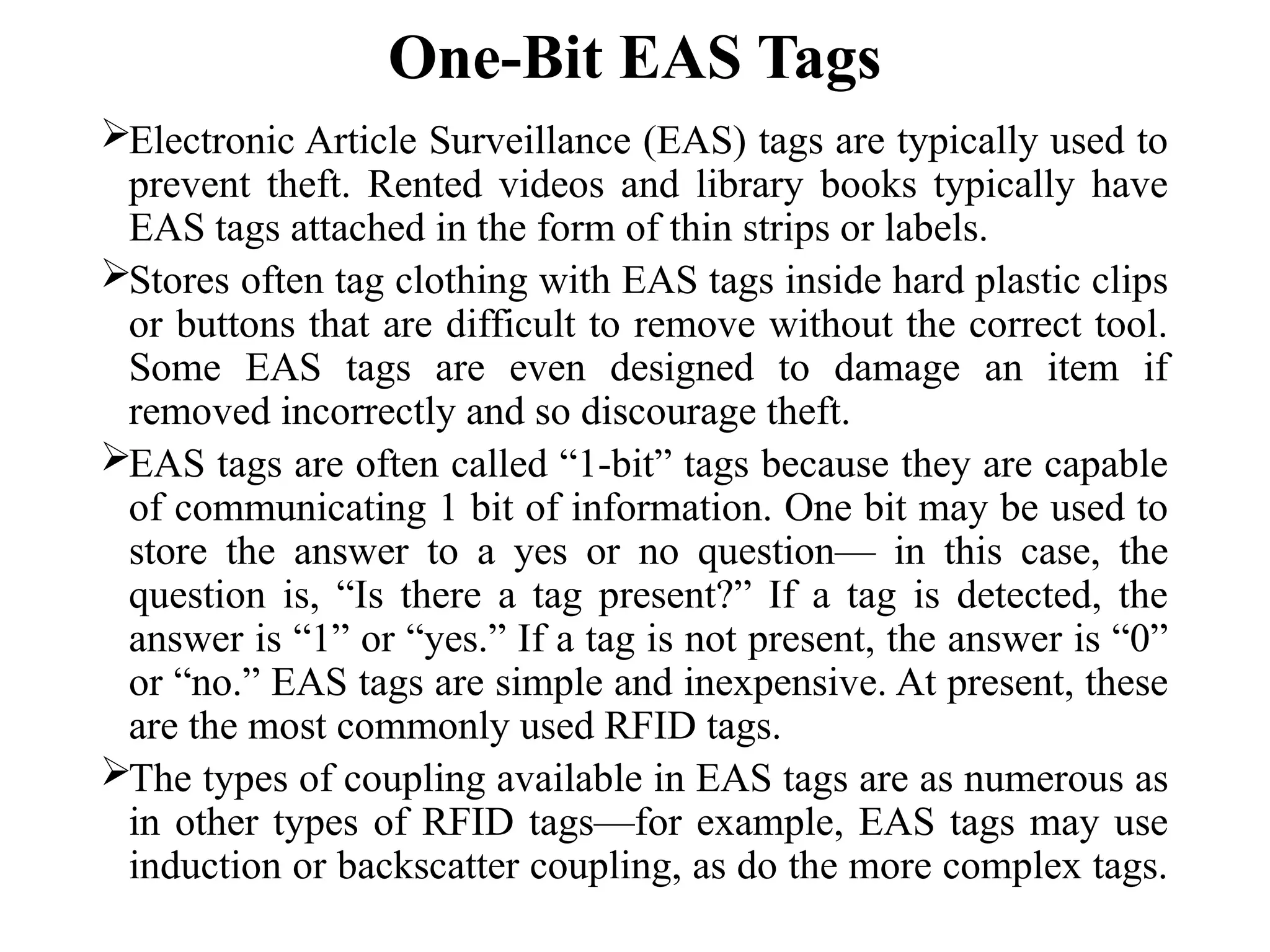 One-Bit EAS Tags
Electronic Article Surveillance (EAS) tags are typically used to
prevent theft. Rented videos and library books typically have
EAS tags attached in the form of thin strips or labels.
Stores often tag clothing with EAS tags inside hard plastic clips
or buttons that are difficult to remove without the correct tool.
Some EAS tags are even designed to damage an item if
removed incorrectly and so discourage theft.
EAS tags are often called “1-bit” tags because they are capable
of communicating 1 bit of information. One bit may be used to
store the answer to a yes or no question— in this case, the
question is, “Is there a tag present?” If a tag is detected, the
answer is “1” or “yes.” If a tag is not present, the answer is “0”
or “no.” EAS tags are simple and inexpensive. At present, these
are the most commonly used RFID tags.
The types of coupling available in EAS tags are as numerous as
in other types of RFID tags—for example, EAS tags may use
induction or backscatter coupling, as do the more complex tags.
 