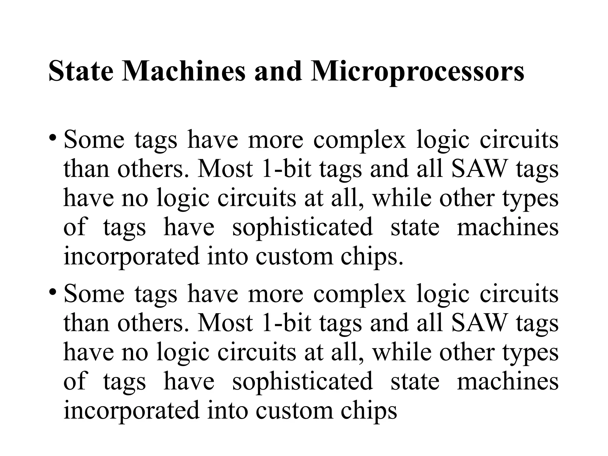 State Machines and Microprocessors
• Some tags have more complex logic circuits
than others. Most 1-bit tags and all SAW tags
have no logic circuits at all, while other types
of tags have sophisticated state machines
incorporated into custom chips.
• Some tags have more complex logic circuits
than others. Most 1-bit tags and all SAW tags
have no logic circuits at all, while other types
of tags have sophisticated state machines
incorporated into custom chips
 