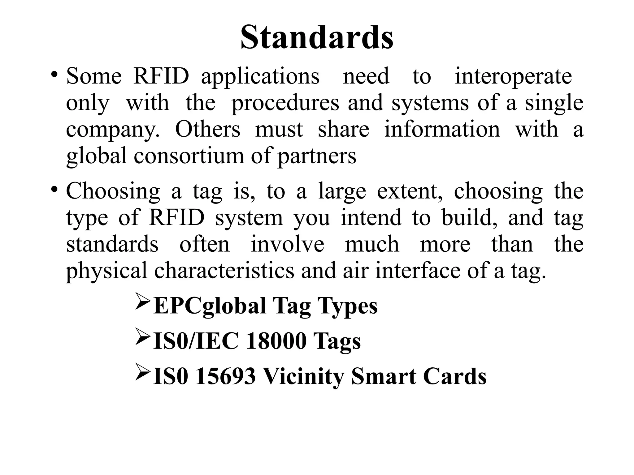 Standards
• Some RFID applications need to interoperate
only with the procedures and systems of a single
company. Others must share information with a
global consortium of partners
• Choosing a tag is, to a large extent, choosing the
type of RFID system you intend to build, and tag
standards often involve much more than the
physical characteristics and air interface of a tag.
EPCglobal Tag Types
IS0/IEC 18000 Tags
IS0 15693 Vicinity Smart Cards
 