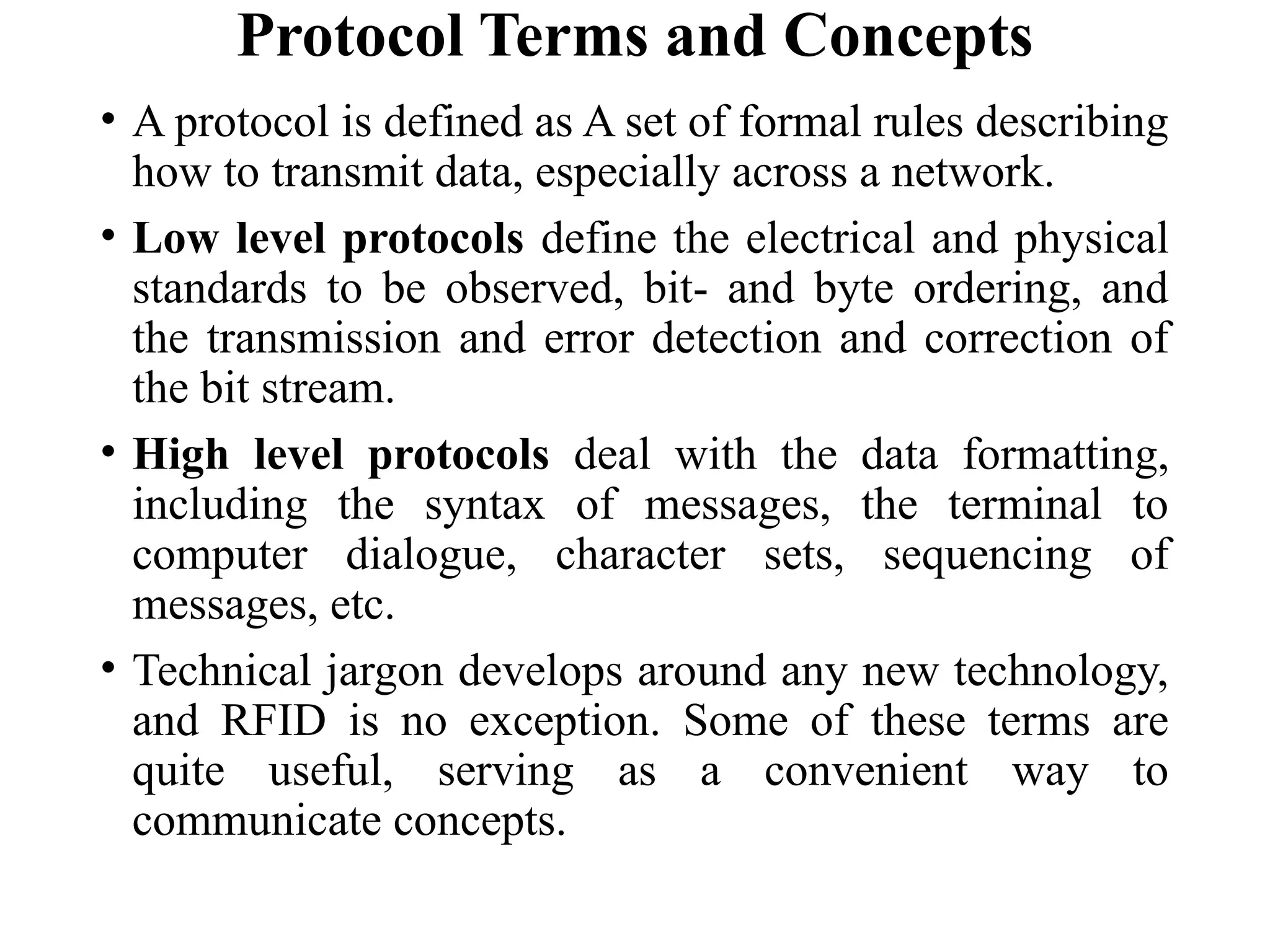 Protocol Terms and Concepts
• A protocol is defined as A set of formal rules describing
how to transmit data, especially across a network.
• Low level protocols define the electrical and physical
standards to be observed, bit- and byte ordering, and
the transmission and error detection and correction of
the bit stream.
• High level protocols deal with the data formatting,
including the syntax of messages, the terminal to
computer dialogue, character sets, sequencing of
messages, etc.
• Technical jargon develops around any new technology,
and RFID is no exception. Some of these terms are
quite useful, serving as a convenient way to
communicate concepts.
 
