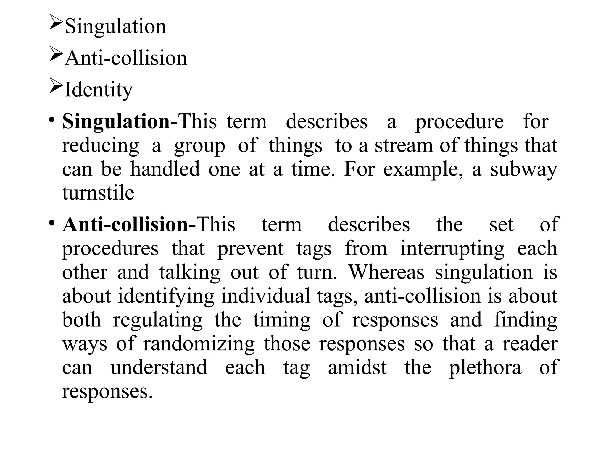Singulation
Anti-collision
Identity
• Singulation-This term describes a procedure for
reducing a group of things to a stream of things that
can be handled one at a time. For example, a subway
turnstile
• Anti-collision-This term describes the set of
procedures that prevent tags from interrupting each
other and talking out of turn. Whereas singulation is
about identifying individual tags, anti-collision is about
both regulating the timing of responses and finding
ways of randomizing those responses so that a reader
can understand each tag amidst the plethora of
responses.
 