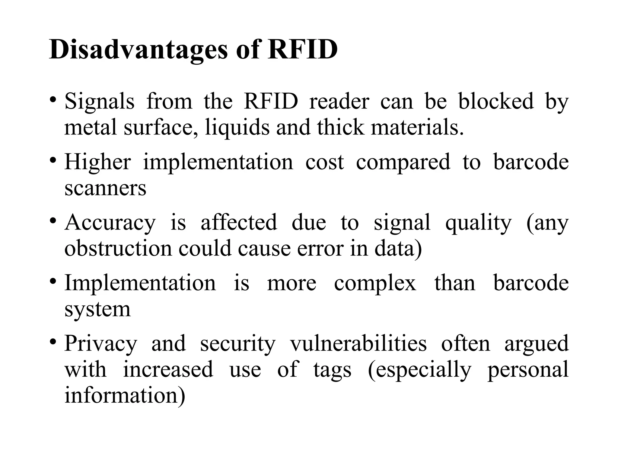 Disadvantages of RFID
• Signals from the RFID reader can be blocked by
metal surface, liquids and thick materials.
• Higher implementation cost compared to barcode
scanners
• Accuracy is affected due to signal quality (any
obstruction could cause error in data)
• Implementation is more complex than barcode
system
• Privacy and security vulnerabilities often argued
with increased use of tags (especially personal
information)
 