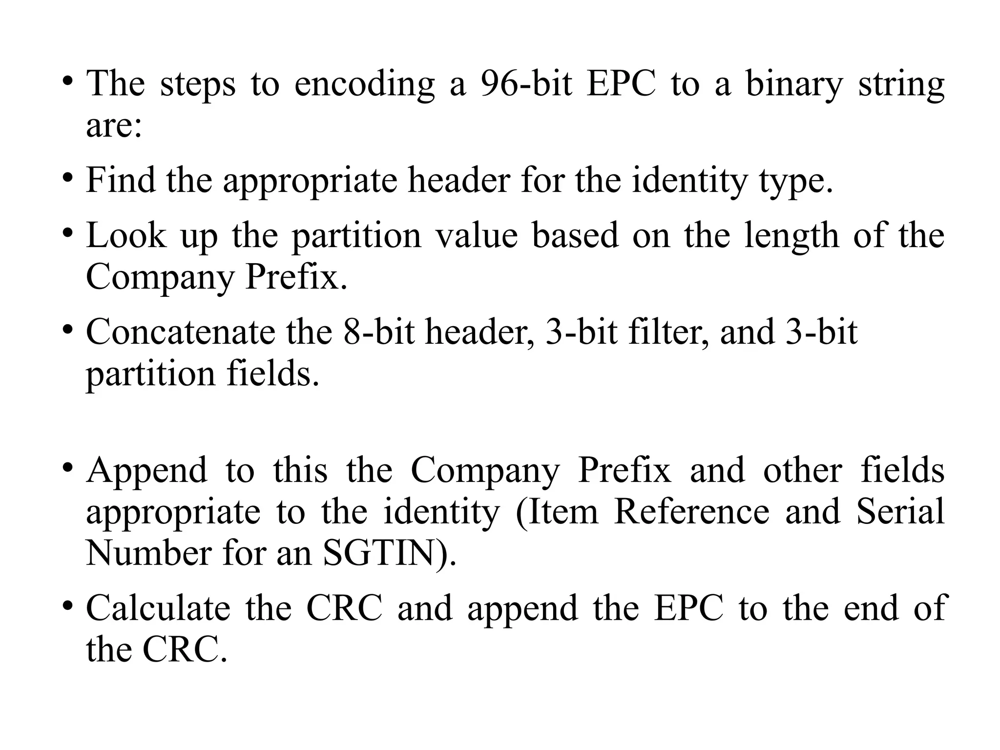• The steps to encoding a 96-bit EPC to a binary string
are:
• Find the appropriate header for the identity type.
• Look up the partition value based on the length of the
Company Prefix.
• Concatenate the 8-bit header, 3-bit filter, and 3-bit
partition fields.
• Append to this the Company Prefix and other fields
appropriate to the identity (Item Reference and Serial
Number for an SGTIN).
• Calculate the CRC and append the EPC to the end of
the CRC.
 