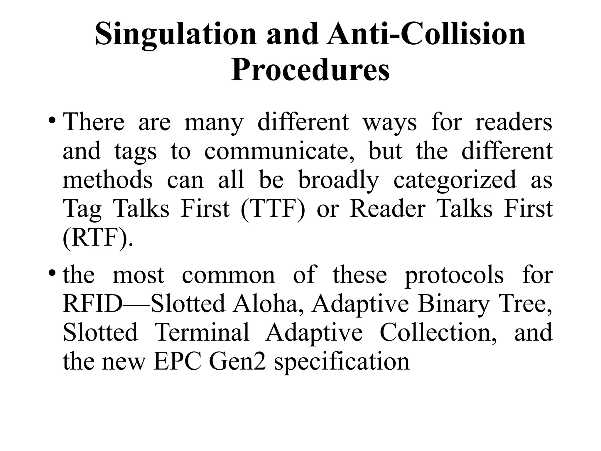 Singulation and Anti-Collision
Procedures
• There are many different ways for readers
and tags to communicate, but the different
methods can all be broadly categorized as
Tag Talks First (TTF) or Reader Talks First
(RTF).
• the most common of these protocols for
RFID—Slotted Aloha, Adaptive Binary Tree,
Slotted Terminal Adaptive Collection, and
the new EPC Gen2 specification
 