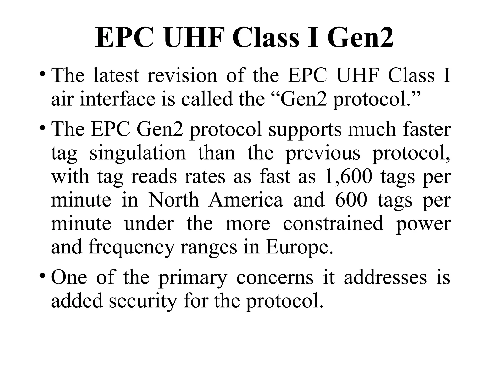 EPC UHF Class I Gen2
• The latest revision of the EPC UHF Class I
air interface is called the “Gen2 protocol.”
• The EPC Gen2 protocol supports much faster
tag singulation than the previous protocol,
with tag reads rates as fast as 1,600 tags per
minute in North America and 600 tags per
minute under the more constrained power
and frequency ranges in Europe.
• One of the primary concerns it addresses is
added security for the protocol.
 